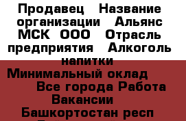 Продавец › Название организации ­ Альянс-МСК, ООО › Отрасль предприятия ­ Алкоголь, напитки › Минимальный оклад ­ 25 000 - Все города Работа » Вакансии   . Башкортостан респ.,Баймакский р-н